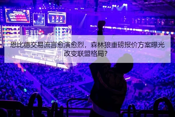 恩比德交易流言愈演愈烈，森林狼重磅报价方案曝光改变联盟格局？