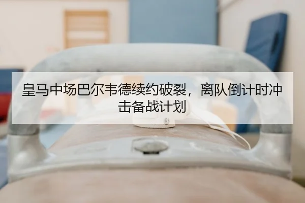 皇马中场巴尔韦德续约破裂，离队倒计时冲击备战计划