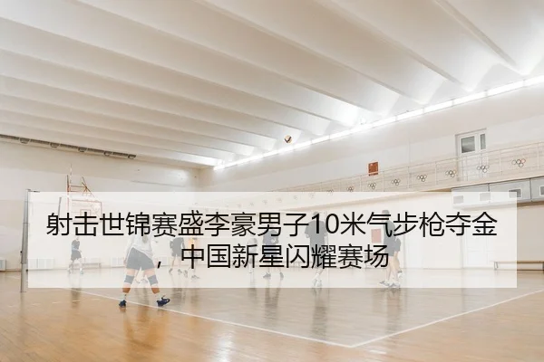 射击世锦赛盛李豪男子10米气步枪夺金，中国新星闪耀赛场